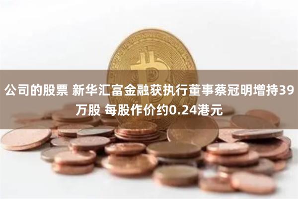 公司的股票 新华汇富金融获执行董事蔡冠明增持39万股 每股作价约0.24港元