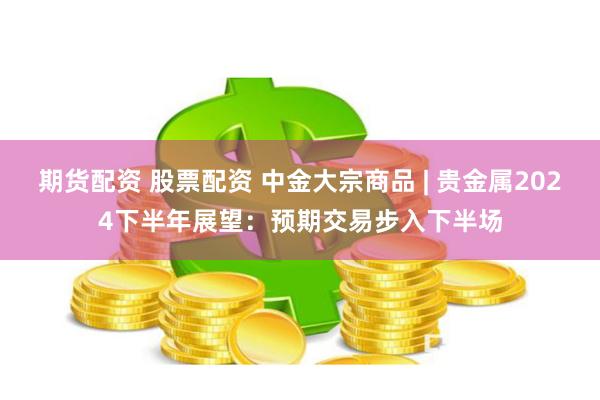 期货配资 股票配资 中金大宗商品 | 贵金属2024下半年展望：预期交易步入下半场