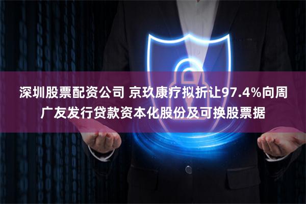 深圳股票配资公司 京玖康疗拟折让97.4%向周广友发行贷款资本化股份及可换股票据