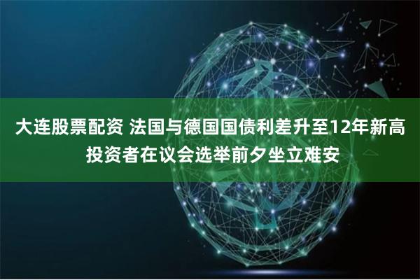 大连股票配资 法国与德国国债利差升至12年新高 投资者在议会选举前夕坐立难安