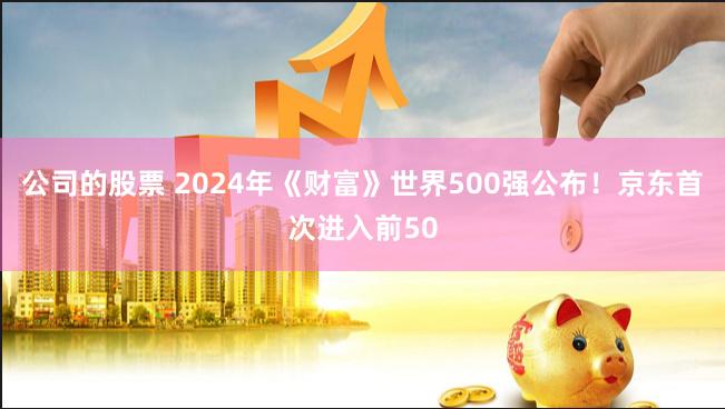 公司的股票 2024年《财富》世界500强公布！京东首次进入前50