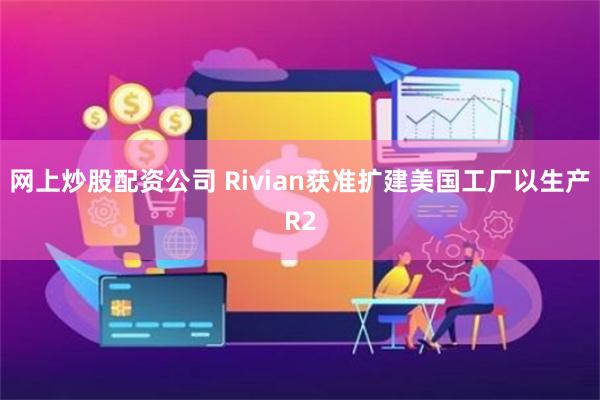 网上炒股配资公司 Rivian获准扩建美国工厂以生产R2