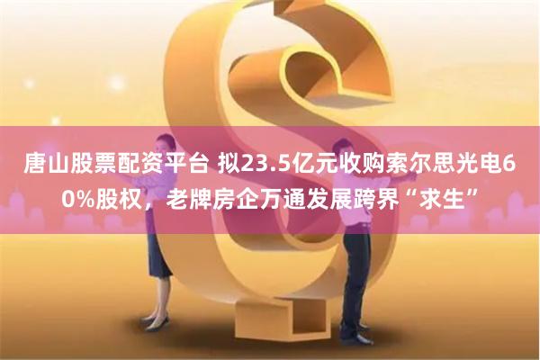 唐山股票配资平台 拟23.5亿元收购索尔思光电60%股权，老牌房企万通发展跨界“求生”