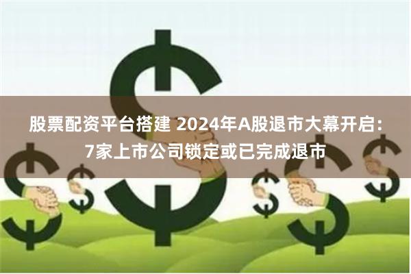 股票配资平台搭建 2024年A股退市大幕开启：7家上市公司锁定或已完成退市