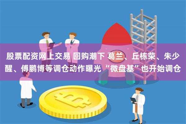 股票配资网上交易 回购潮下 葛兰、丘栋荣、朱少醒、傅鹏博等调仓动作曝光 “微盘基”也开始调仓