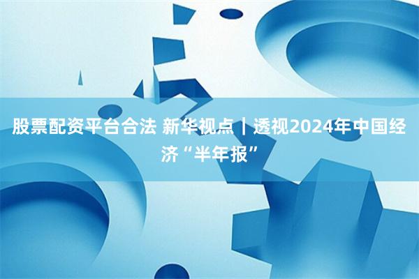 股票配资平台合法 新华视点｜透视2024年中国经济“半年报”