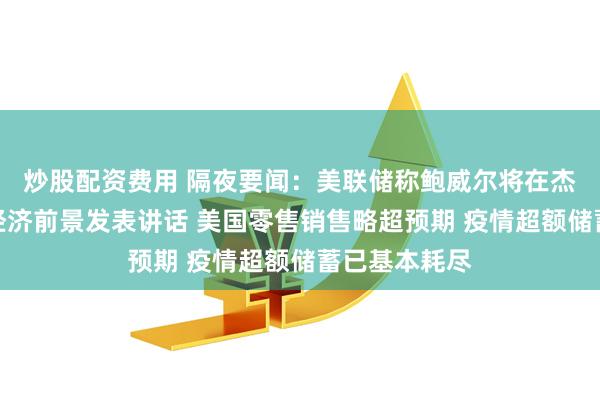 炒股配资费用 隔夜要闻：美联储称鲍威尔将在杰克逊霍尔就经济前景发表讲话 美国零售销售略超预期 疫情超额储蓄已基本耗尽