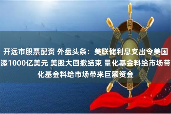 开远市股票配资 外盘头条：美联储利息支出令美国债务成本再添1000亿美元 美股大回撤结束 量化基金料给市场带来巨额资金