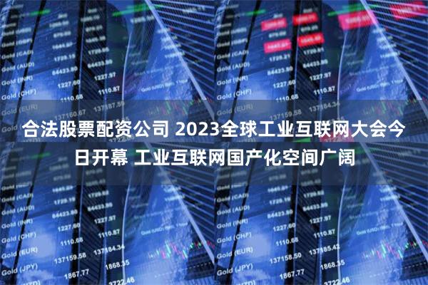 合法股票配资公司 2023全球工业互联网大会今日开幕 工业互联网国产化空间广阔