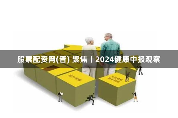 股票配资网(晋) 聚焦丨2024健康中报观察