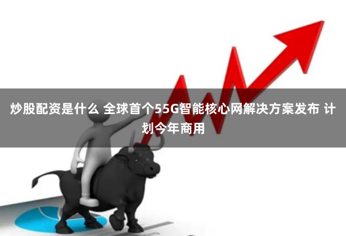 炒股配资是什么 全球首个55G智能核心网解决方案发布 计划今年商用