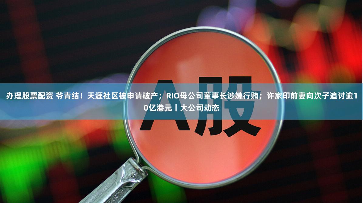 办理股票配资 爷青结！天涯社区被申请破产；RIO母公司董事长涉嫌行贿；许家印前妻向次子追讨逾10亿港元丨大公司动态