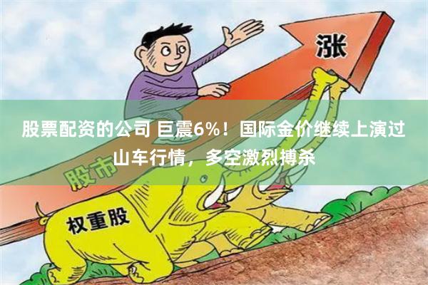 股票配资的公司 巨震6%！国际金价继续上演过山车行情，多空激烈搏杀