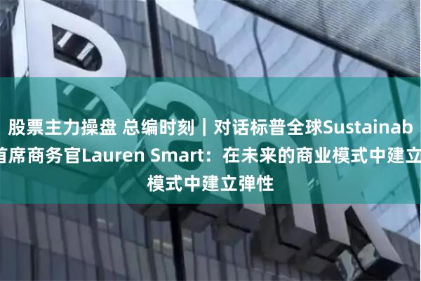 股票主力操盘 总编时刻｜对话标普全球Sustainable1首席商务官Lauren Smart：在未来的商业模式中建立弹性