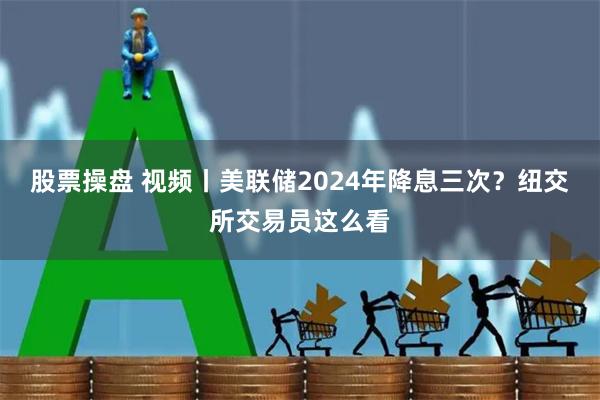 股票操盘 视频丨美联储2024年降息三次？纽交所交易员这么看