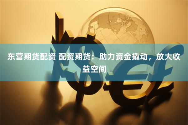 东营期货配资 配资期货：助力资金撬动，放大收益空间