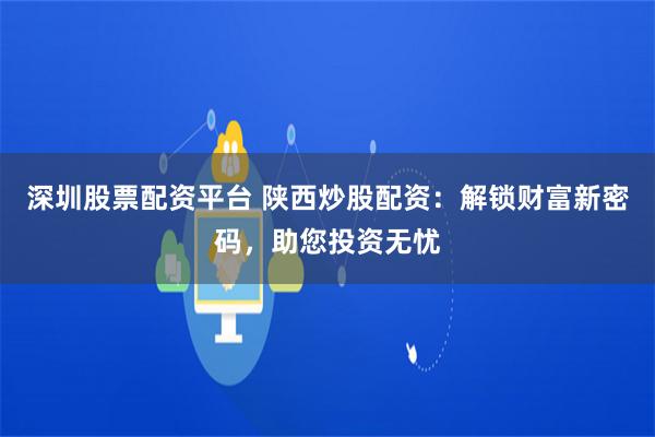 深圳股票配资平台 陕西炒股配资：解锁财富新密码，助您投资无忧