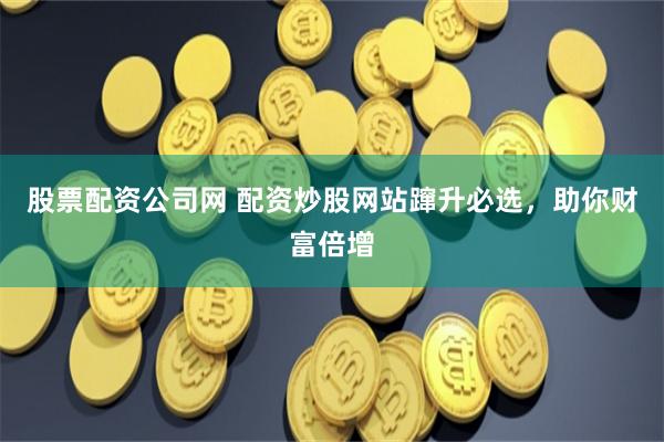 股票配资公司网 配资炒股网站蹿升必选，助你财富倍增