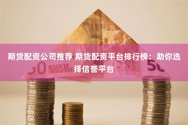 期货配资公司推荐 期货配资平台排行榜：助你选择信誉平台