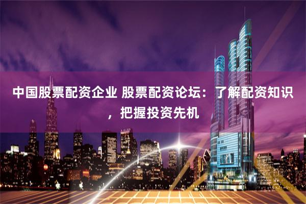 中国股票配资企业 股票配资论坛：了解配资知识，把握投资先机