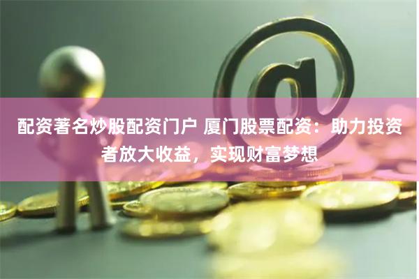 配资著名炒股配资门户 厦门股票配资：助力投资者放大收益，实现财富梦想