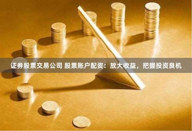 证券股票交易公司 股票账户配资：放大收益，把握投资良机