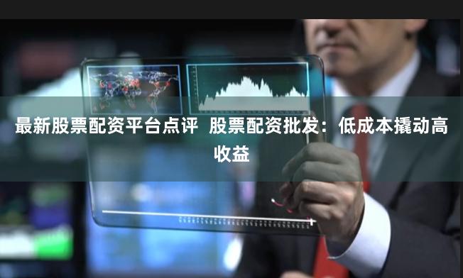 最新股票配资平台点评  股票配资批发：低成本撬动高收益