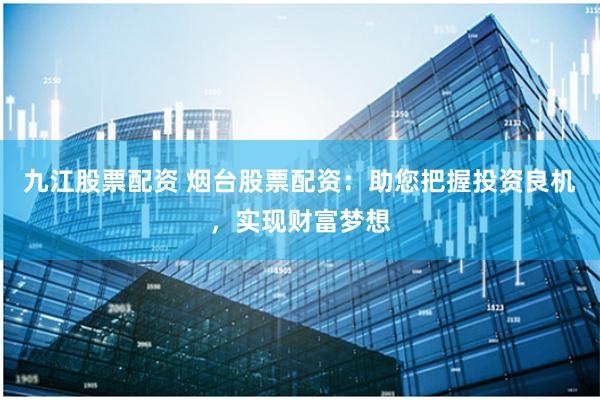 九江股票配资 烟台股票配资：助您把握投资良机，实现财富梦想